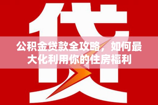 明港公积金贷款全攻略，如何最大化利用你的住房福利
